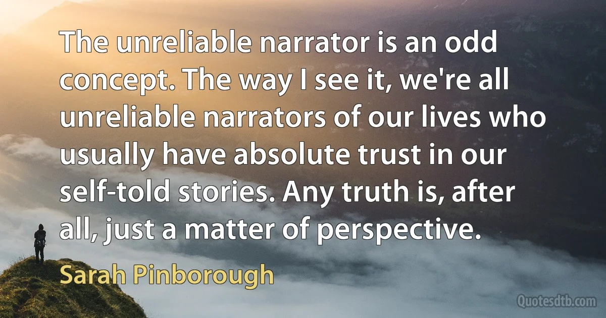 The unreliable narrator is an odd concept. The way I see it, we're all unreliable narrators of our lives who usually have absolute trust in our self-told stories. Any truth is, after all, just a matter of perspective. (Sarah Pinborough)