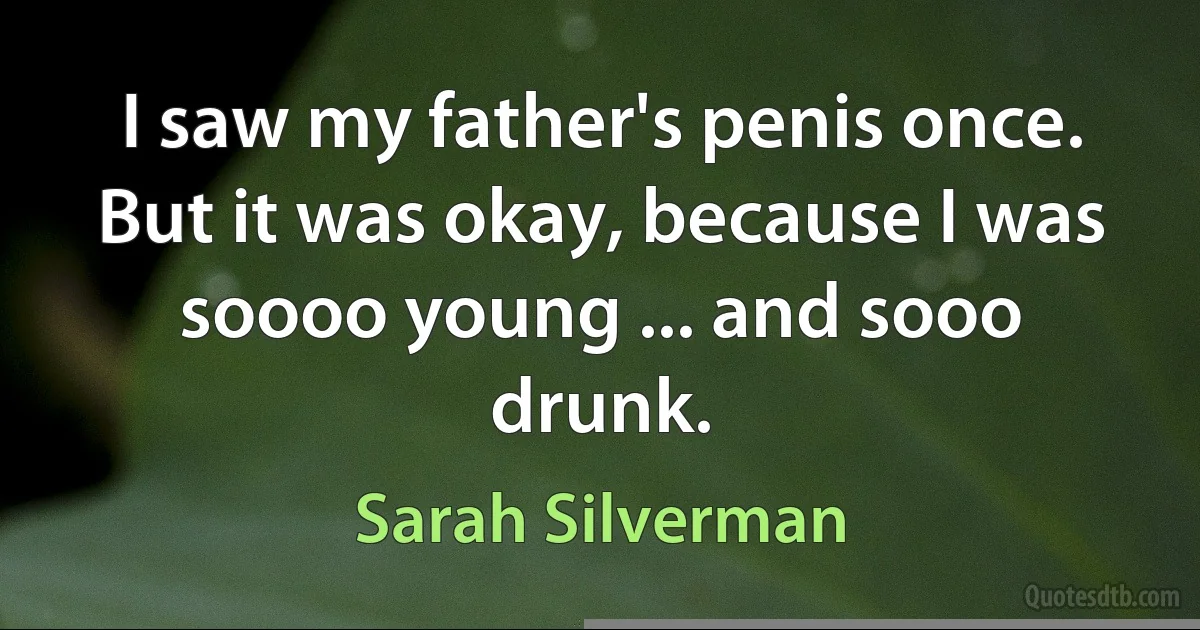 I saw my father's penis once. But it was okay, because I was soooo young ... and sooo drunk. (Sarah Silverman)