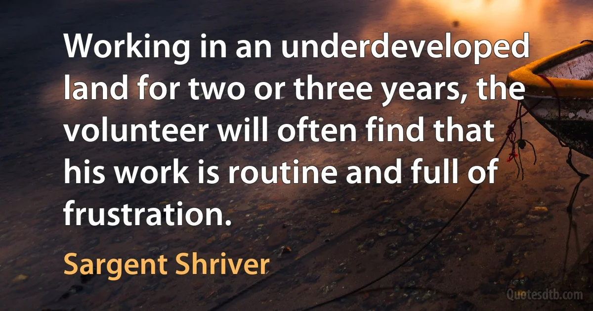 Working in an underdeveloped land for two or three years, the volunteer will often find that his work is routine and full of frustration. (Sargent Shriver)