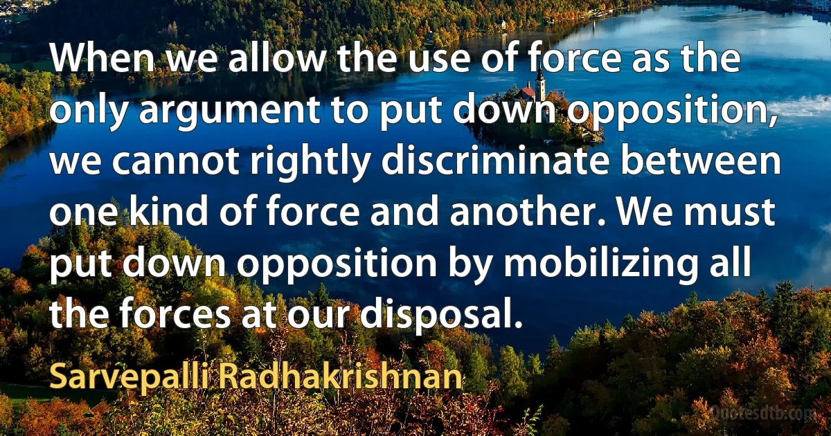 When we allow the use of force as the only argument to put down opposition, we cannot rightly discriminate between one kind of force and another. We must put down opposition by mobilizing all the forces at our disposal. (Sarvepalli Radhakrishnan)