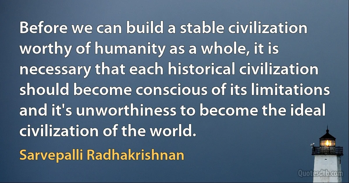 Before we can build a stable civilization worthy of humanity as a whole, it is necessary that each historical civilization should become conscious of its limitations and it's unworthiness to become the ideal civilization of the world. (Sarvepalli Radhakrishnan)