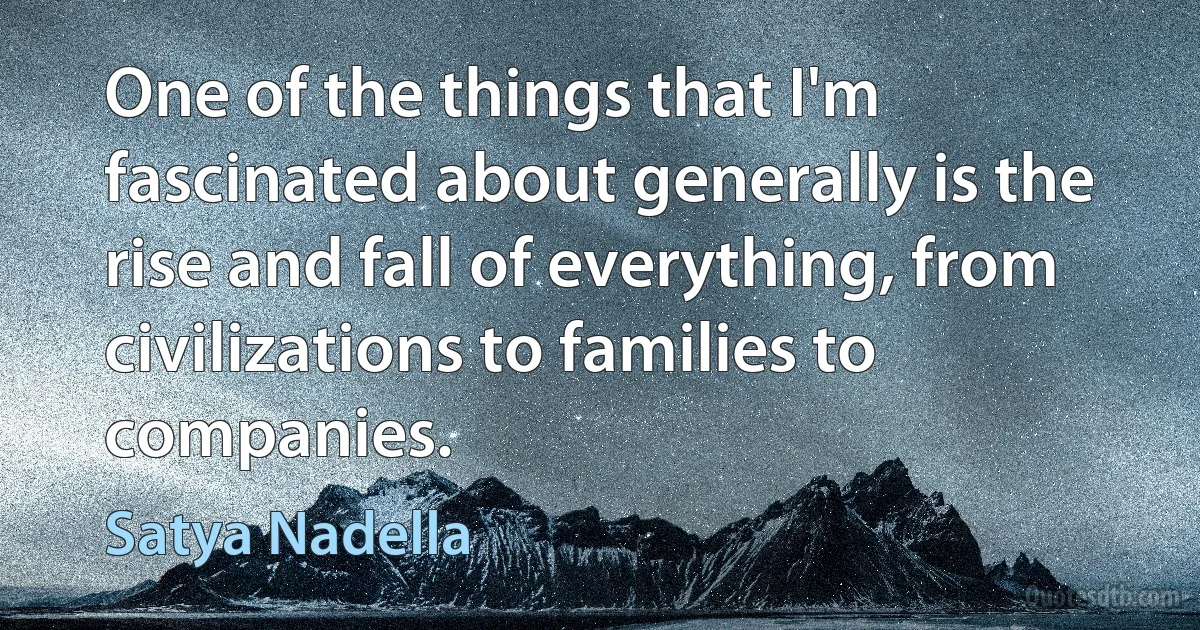 One of the things that I'm fascinated about generally is the rise and fall of everything, from civilizations to families to companies. (Satya Nadella)