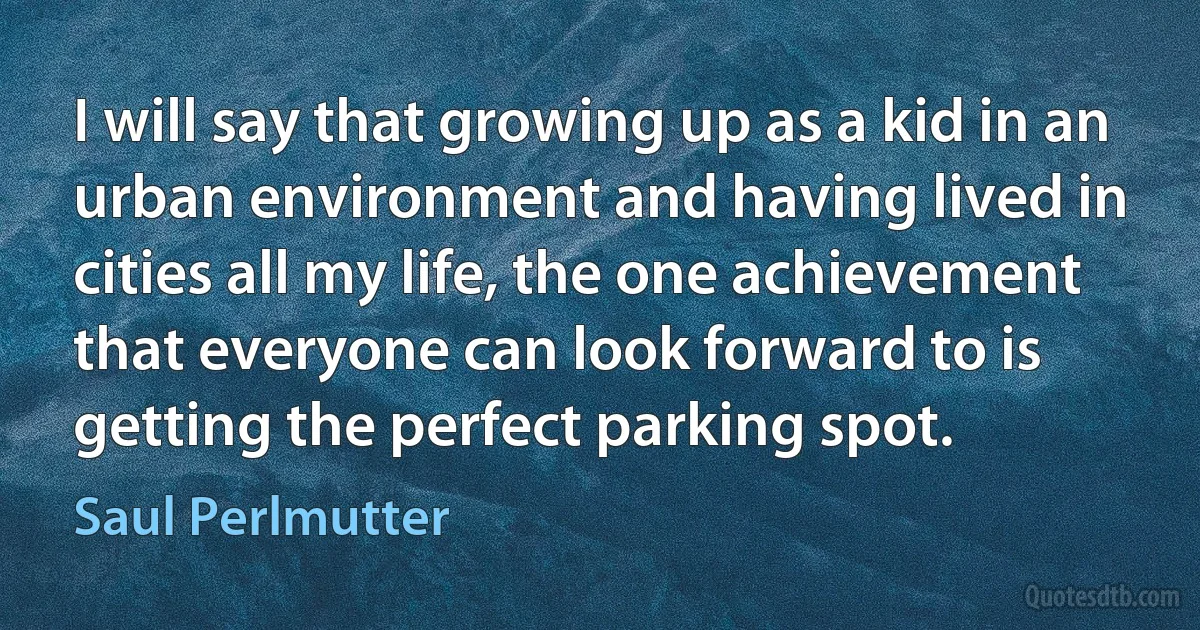 I will say that growing up as a kid in an urban environment and having lived in cities all my life, the one achievement that everyone can look forward to is getting the perfect parking spot. (Saul Perlmutter)