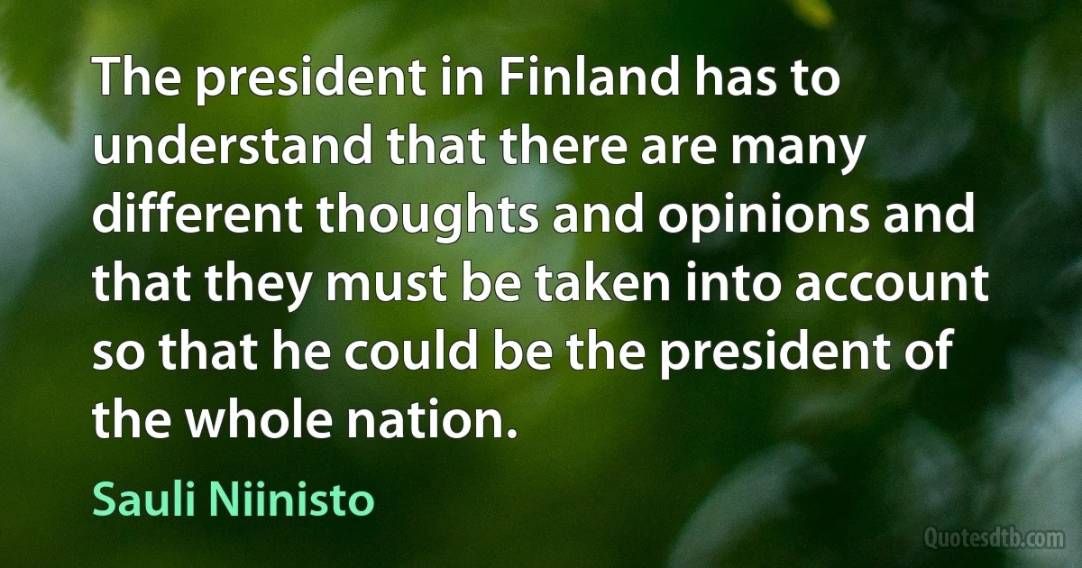 The president in Finland has to understand that there are many different thoughts and opinions and that they must be taken into account so that he could be the president of the whole nation. (Sauli Niinisto)