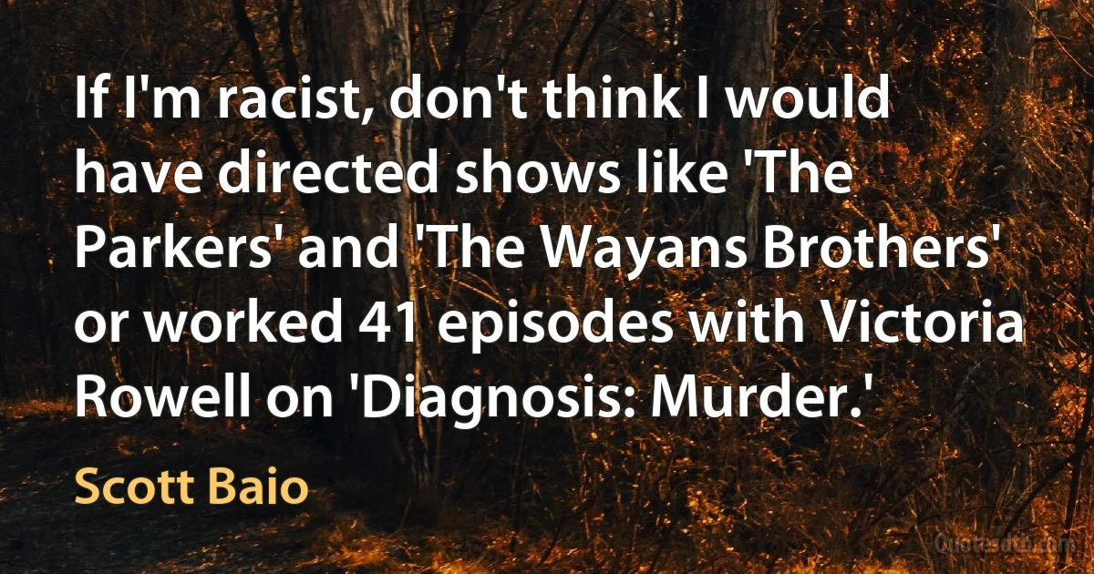 If I'm racist, don't think I would have directed shows like 'The Parkers' and 'The Wayans Brothers' or worked 41 episodes with Victoria Rowell on 'Diagnosis: Murder.' (Scott Baio)