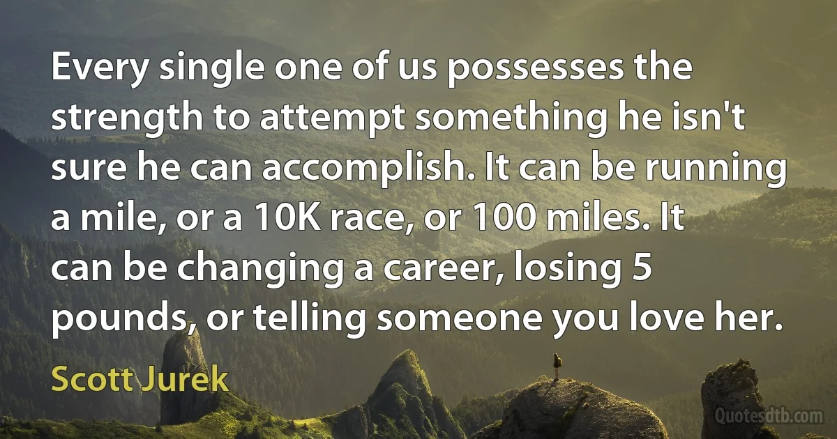 Every single one of us possesses the strength to attempt something he isn't sure he can accomplish. It can be running a mile, or a 10K race, or 100 miles. It can be changing a career, losing 5 pounds, or telling someone you love her. (Scott Jurek)