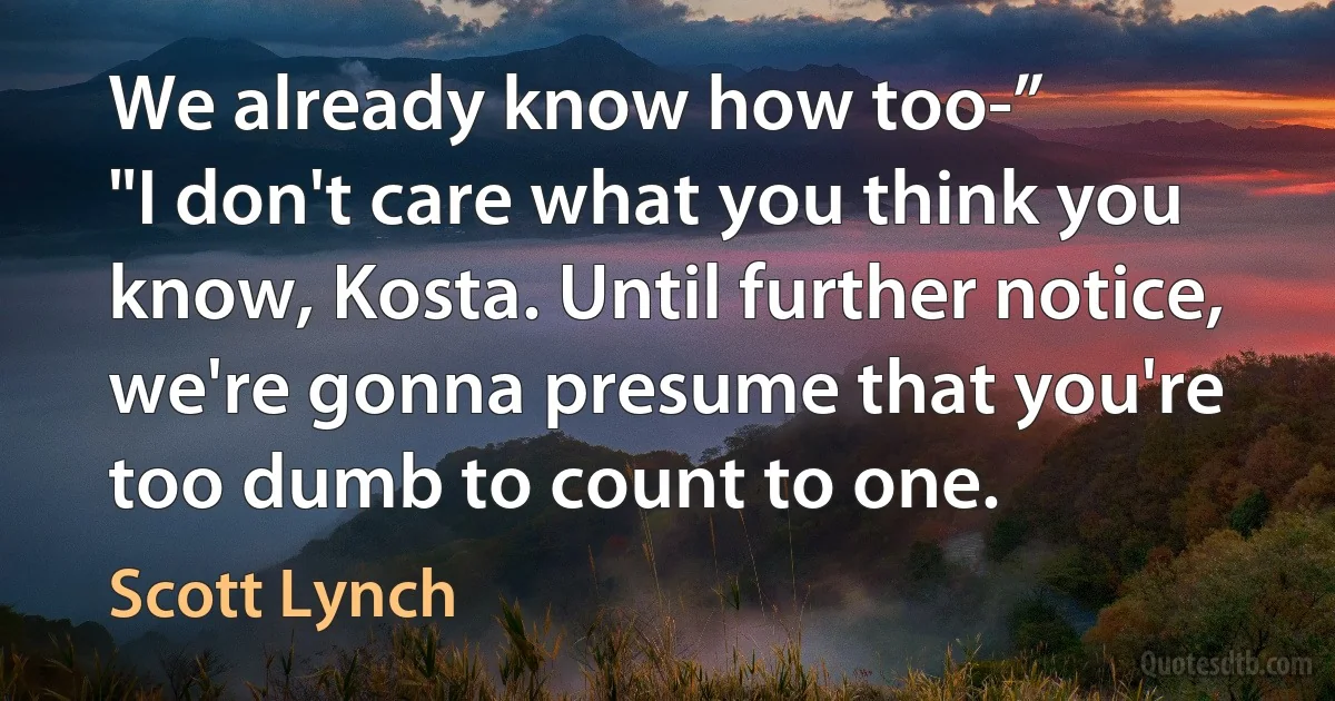 We already know how too-”
"I don't care what you think you know, Kosta. Until further notice, we're gonna presume that you're too dumb to count to one. (Scott Lynch)