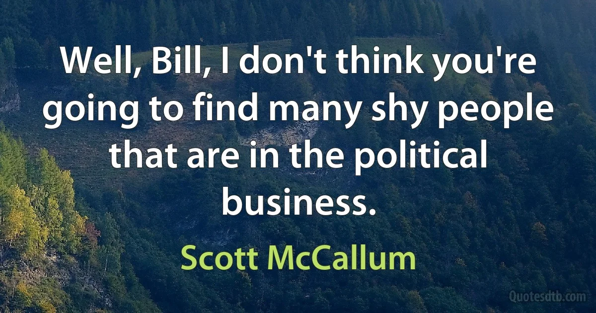 Well, Bill, I don't think you're going to find many shy people that are in the political business. (Scott McCallum)