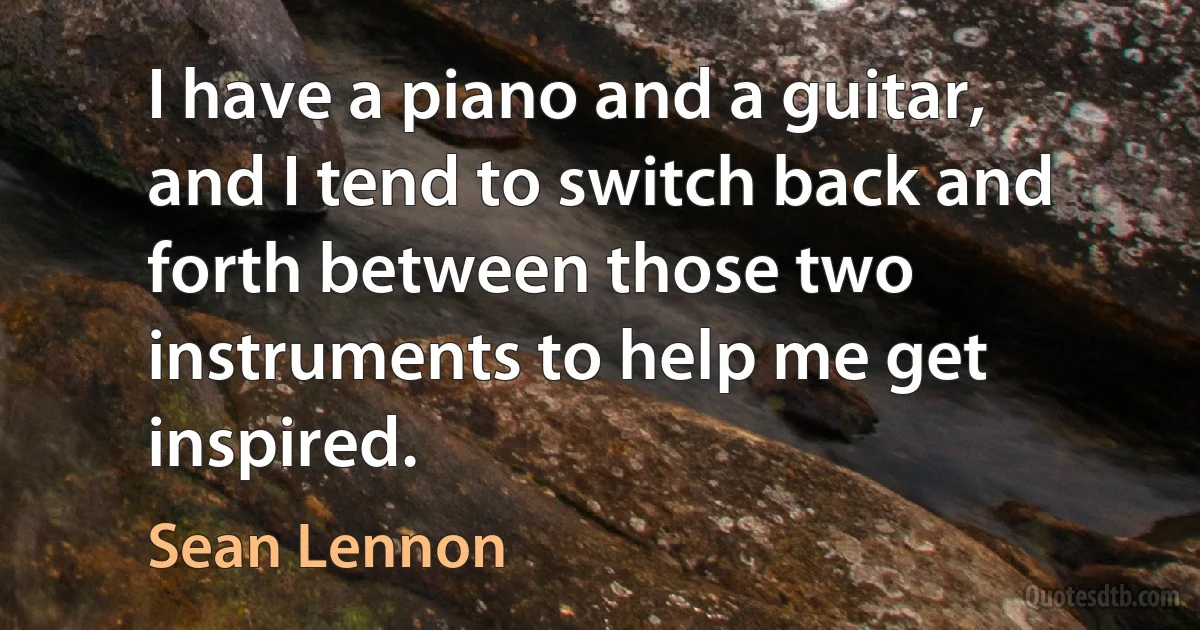 I have a piano and a guitar, and I tend to switch back and forth between those two instruments to help me get inspired. (Sean Lennon)