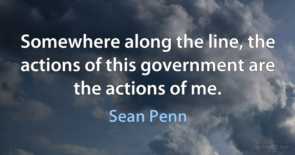 Somewhere along the line, the actions of this government are the actions of me. (Sean Penn)