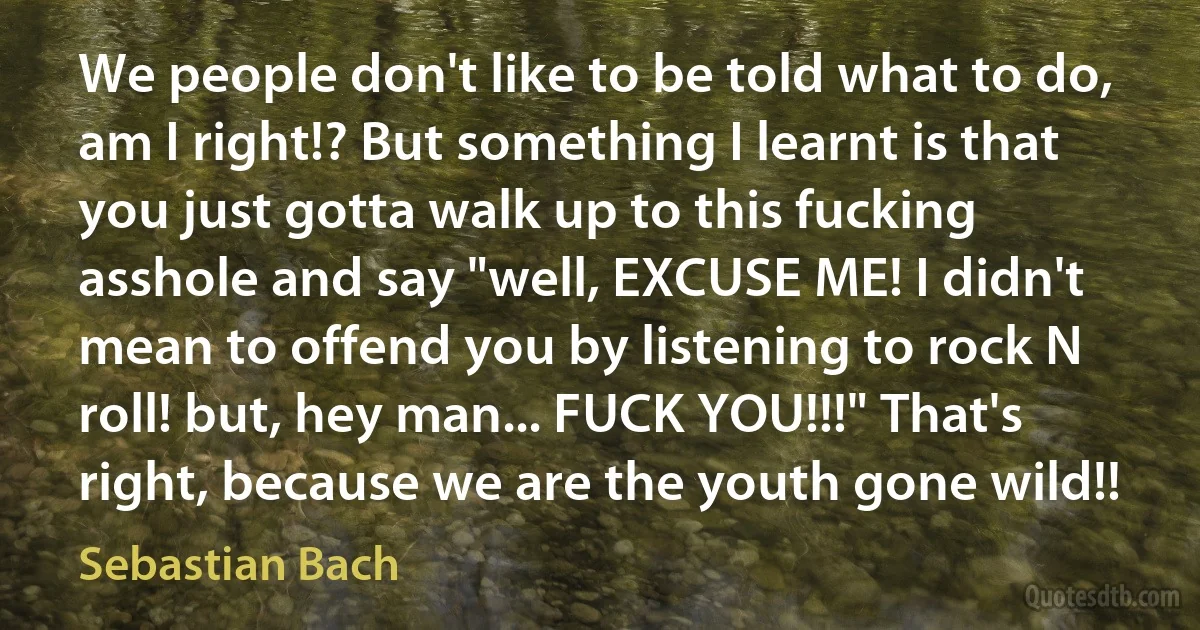 We people don't like to be told what to do, am I right!? But something I learnt is that you just gotta walk up to this fucking asshole and say "well, EXCUSE ME! I didn't mean to offend you by listening to rock N roll! but, hey man... FUCK YOU!!!" That's right, because we are the youth gone wild!! (Sebastian Bach)