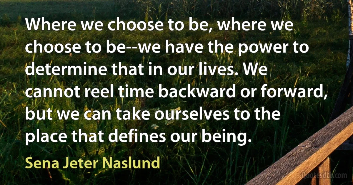 Where we choose to be, where we choose to be--we have the power to determine that in our lives. We cannot reel time backward or forward, but we can take ourselves to the place that defines our being. (Sena Jeter Naslund)