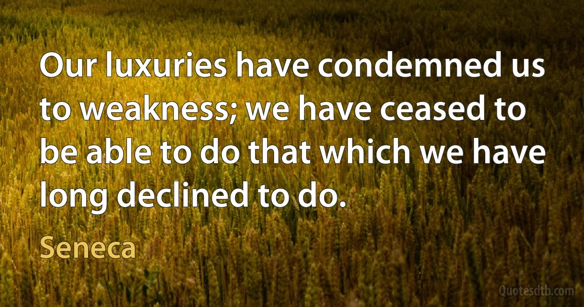 Our luxuries have condemned us to weakness; we have ceased to be able to do that which we have long declined to do. (Seneca)