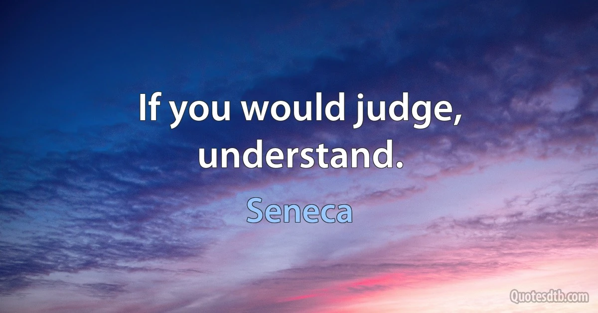 If you would judge, understand. (Seneca)