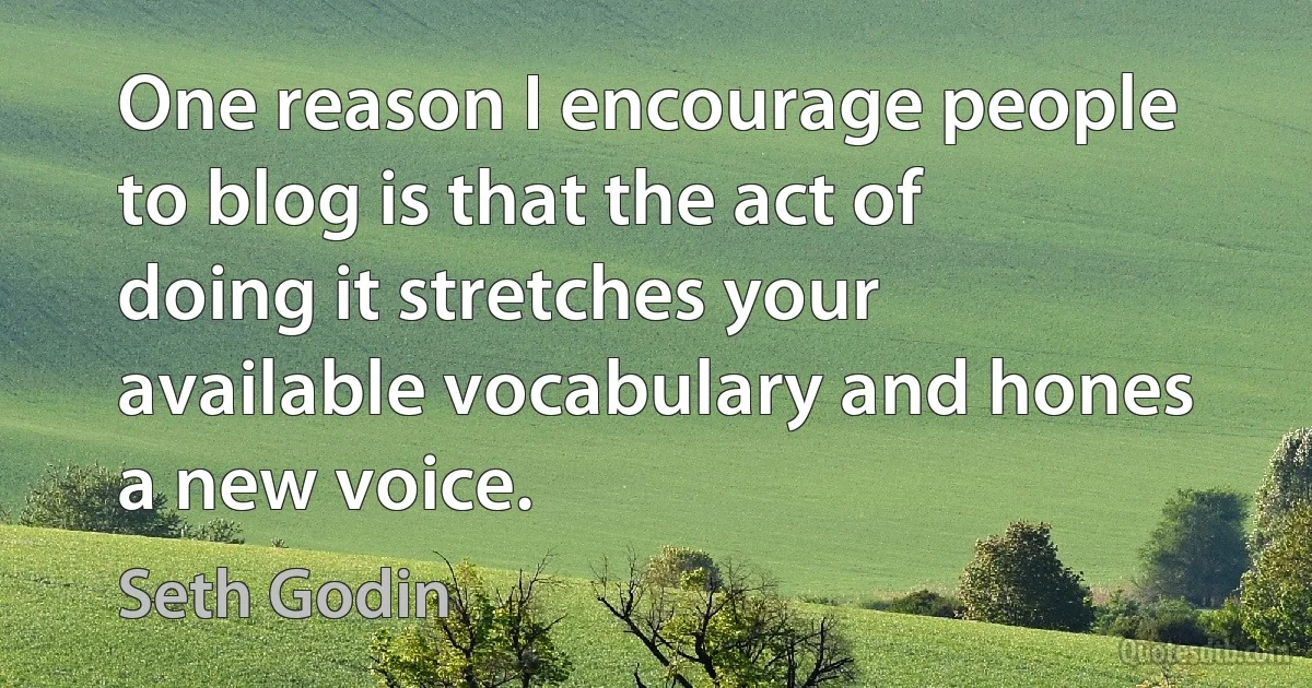 One reason I encourage people to blog is that the act of doing it stretches your available vocabulary and hones a new voice. (Seth Godin)