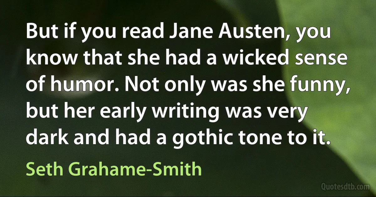 But if you read Jane Austen, you know that she had a wicked sense of humor. Not only was she funny, but her early writing was very dark and had a gothic tone to it. (Seth Grahame-Smith)