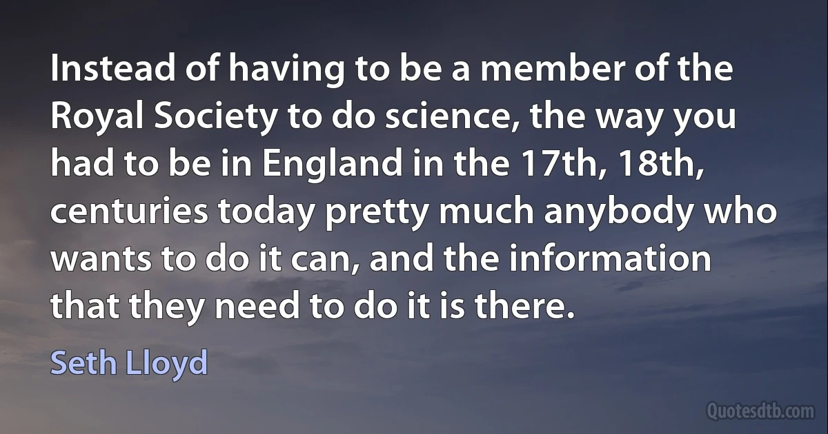 Instead of having to be a member of the Royal Society to do science, the way you had to be in England in the 17th, 18th, centuries today pretty much anybody who wants to do it can, and the information that they need to do it is there. (Seth Lloyd)