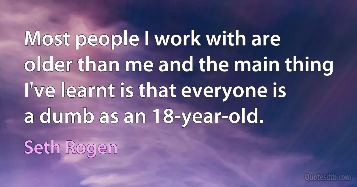 Most people I work with are older than me and the main thing I've learnt is that everyone is a dumb as an 18-year-old. (Seth Rogen)