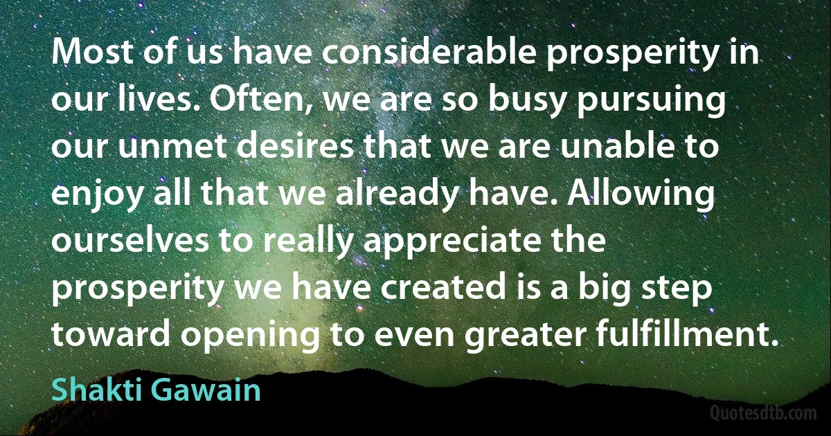 Most of us have considerable prosperity in our lives. Often, we are so busy pursuing our unmet desires that we are unable to enjoy all that we already have. Allowing ourselves to really appreciate the prosperity we have created is a big step toward opening to even greater fulfillment. (Shakti Gawain)