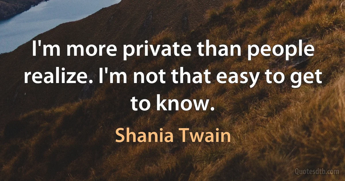 I'm more private than people realize. I'm not that easy to get to know. (Shania Twain)