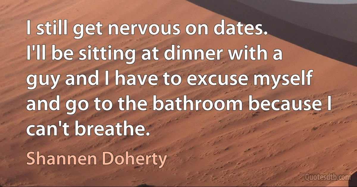 I still get nervous on dates. I'll be sitting at dinner with a guy and I have to excuse myself and go to the bathroom because I can't breathe. (Shannen Doherty)