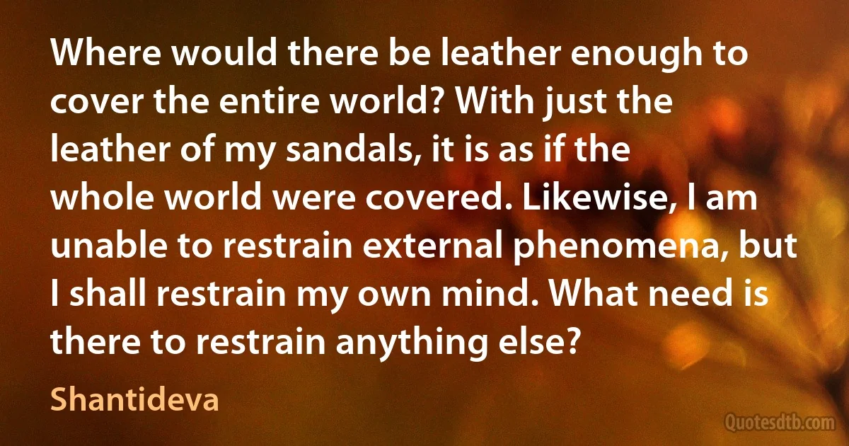 Where would there be leather enough to cover the entire world? With just the leather of my sandals, it is as if the whole world were covered. Likewise, I am unable to restrain external phenomena, but I shall restrain my own mind. What need is there to restrain anything else? (Shantideva)