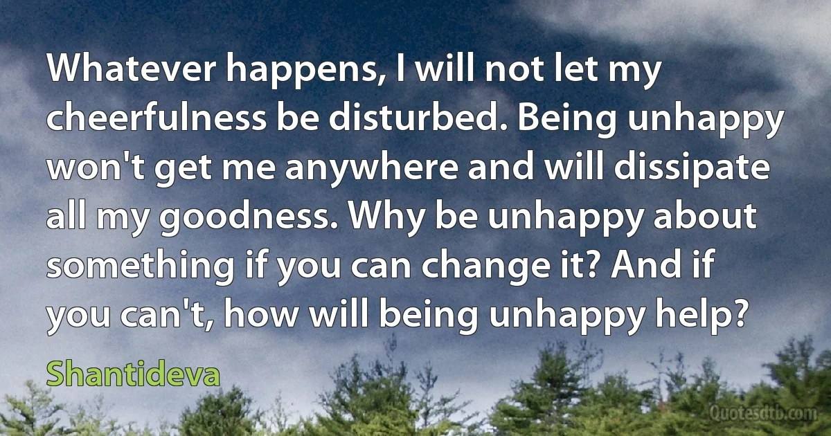 Whatever happens, I will not let my cheerfulness be disturbed. Being unhappy won't get me anywhere and will dissipate all my goodness. Why be unhappy about something if you can change it? And if you can't, how will being unhappy help? (Shantideva)