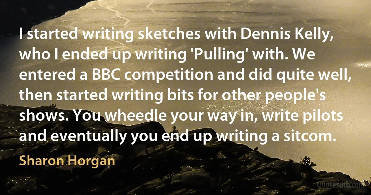 I started writing sketches with Dennis Kelly, who I ended up writing 'Pulling' with. We entered a BBC competition and did quite well, then started writing bits for other people's shows. You wheedle your way in, write pilots and eventually you end up writing a sitcom. (Sharon Horgan)