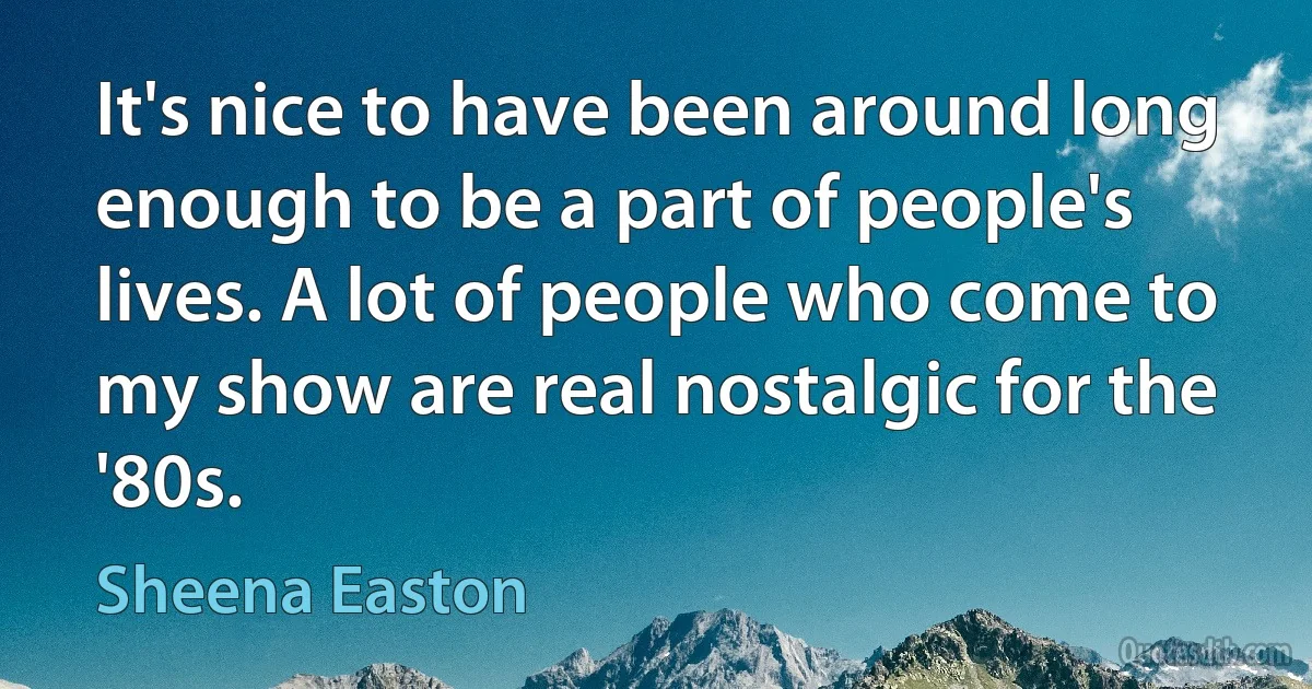 It's nice to have been around long enough to be a part of people's lives. A lot of people who come to my show are real nostalgic for the '80s. (Sheena Easton)