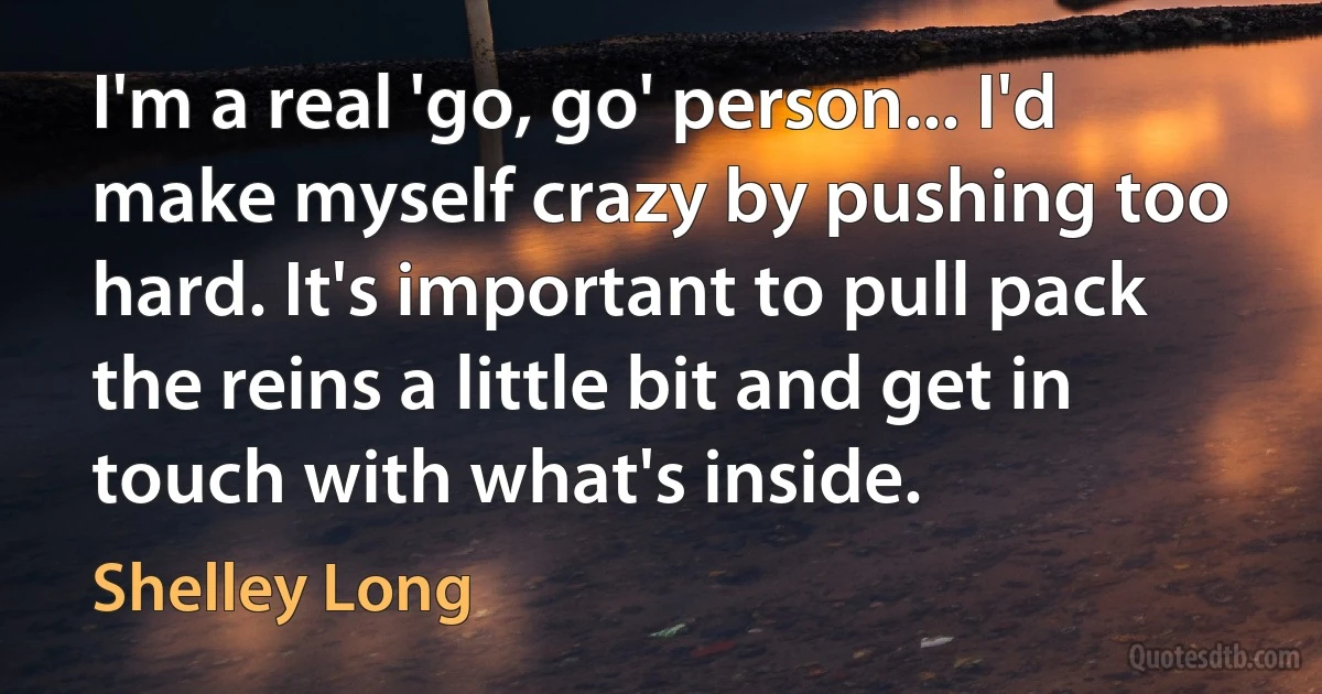 I'm a real 'go, go' person... I'd make myself crazy by pushing too hard. It's important to pull pack the reins a little bit and get in touch with what's inside. (Shelley Long)