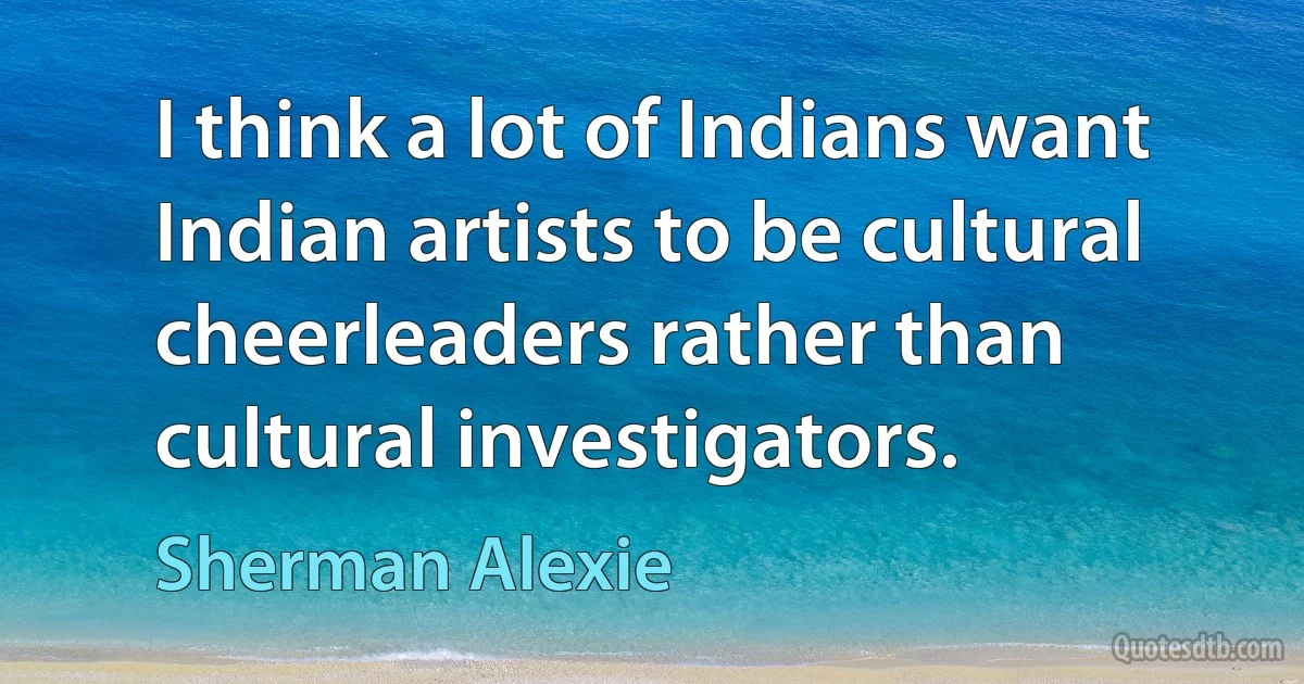 I think a lot of Indians want Indian artists to be cultural cheerleaders rather than cultural investigators. (Sherman Alexie)