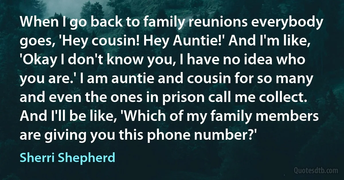 When I go back to family reunions everybody goes, 'Hey cousin! Hey Auntie!' And I'm like, 'Okay I don't know you, I have no idea who you are.' I am auntie and cousin for so many and even the ones in prison call me collect. And I'll be like, 'Which of my family members are giving you this phone number?' (Sherri Shepherd)