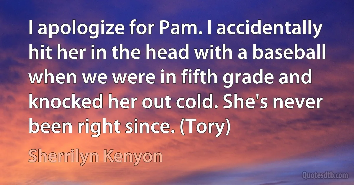 I apologize for Pam. I accidentally hit her in the head with a baseball when we were in fifth grade and knocked her out cold. She's never been right since. (Tory) (Sherrilyn Kenyon)