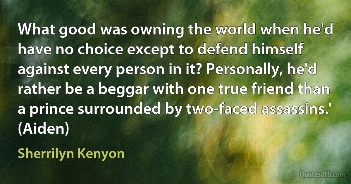 What good was owning the world when he'd have no choice except to defend himself against every person in it? Personally, he'd rather be a beggar with one true friend than a prince surrounded by two-faced assassins.' (Aiden) (Sherrilyn Kenyon)