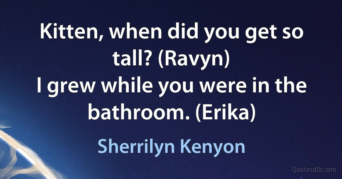 Kitten, when did you get so tall? (Ravyn)
I grew while you were in the bathroom. (Erika) (Sherrilyn Kenyon)