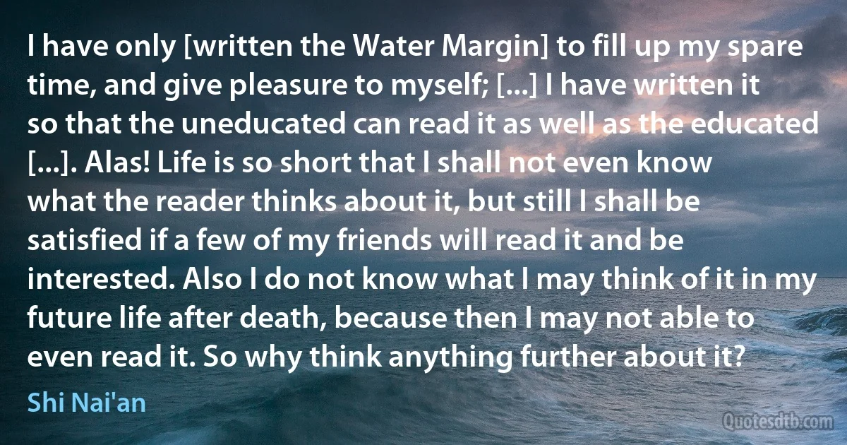 I have only [written the Water Margin] to fill up my spare time, and give pleasure to myself; [...] I have written it so that the uneducated can read it as well as the educated [...]. Alas! Life is so short that I shall not even know what the reader thinks about it, but still I shall be satisfied if a few of my friends will read it and be interested. Also I do not know what I may think of it in my future life after death, because then I may not able to even read it. So why think anything further about it? (Shi Nai'an)