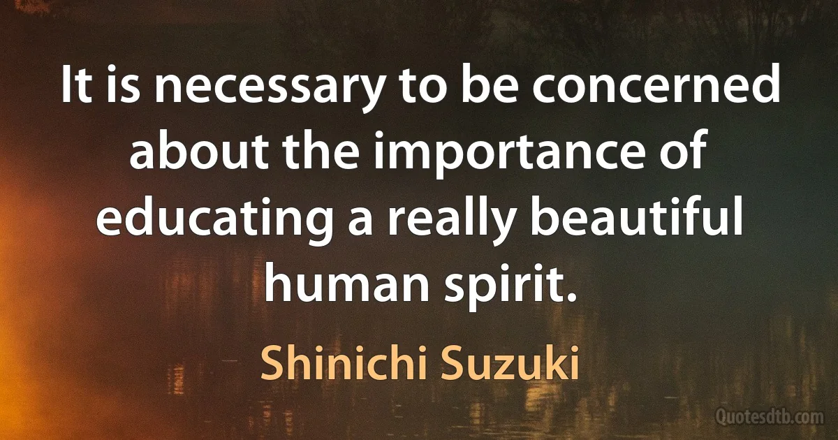 It is necessary to be concerned about the importance of educating a really beautiful human spirit. (Shinichi Suzuki)