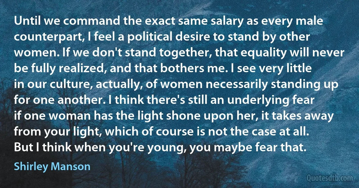 Until we command the exact same salary as every male counterpart, I feel a political desire to stand by other women. If we don't stand together, that equality will never be fully realized, and that bothers me. I see very little in our culture, actually, of women necessarily standing up for one another. I think there's still an underlying fear if one woman has the light shone upon her, it takes away from your light, which of course is not the case at all. But I think when you're young, you maybe fear that. (Shirley Manson)