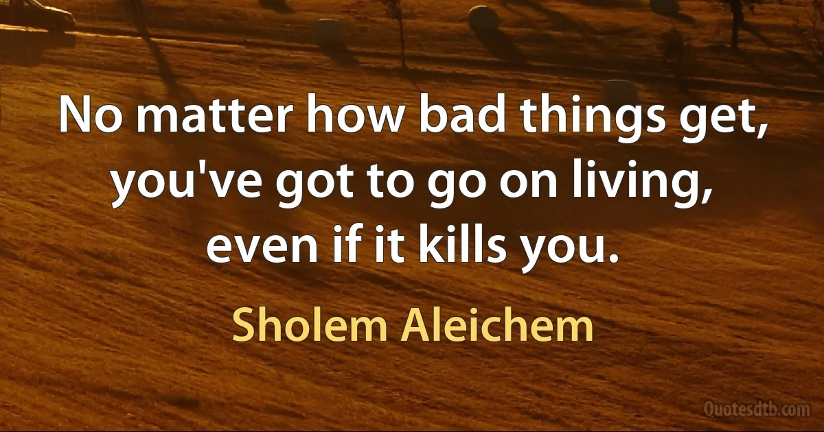 No matter how bad things get, you've got to go on living, even if it kills you. (Sholem Aleichem)