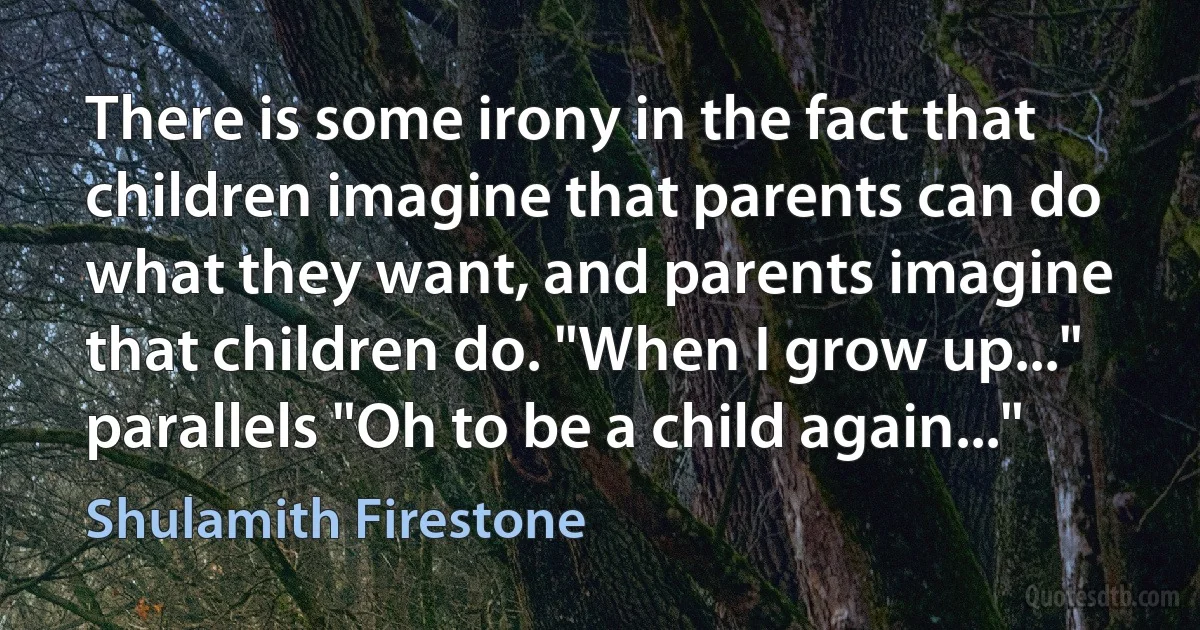 There is some irony in the fact that children imagine that parents can do what they want, and parents imagine that children do. "When I grow up..." parallels "Oh to be a child again..." (Shulamith Firestone)