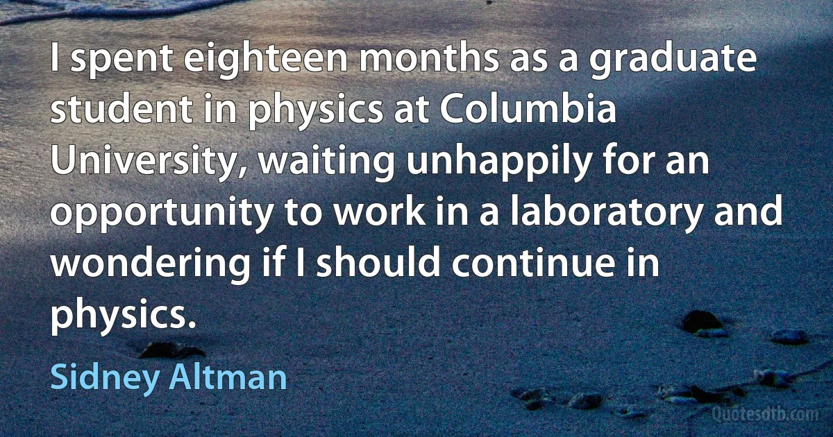 I spent eighteen months as a graduate student in physics at Columbia University, waiting unhappily for an opportunity to work in a laboratory and wondering if I should continue in physics. (Sidney Altman)