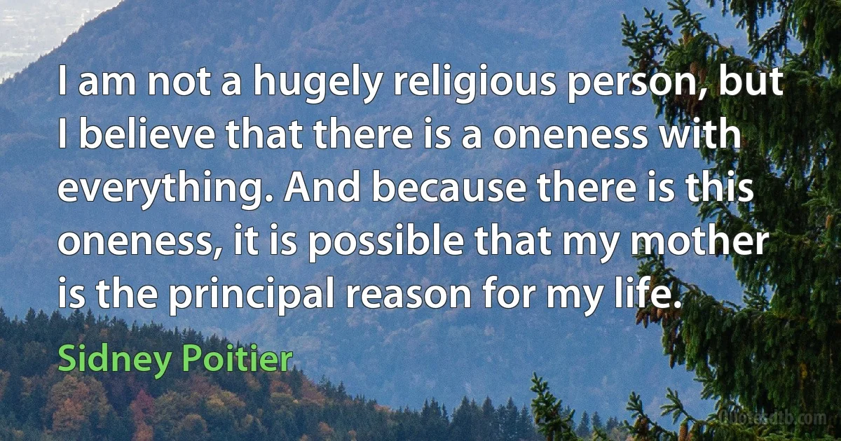 I am not a hugely religious person, but I believe that there is a oneness with everything. And because there is this oneness, it is possible that my mother is the principal reason for my life. (Sidney Poitier)