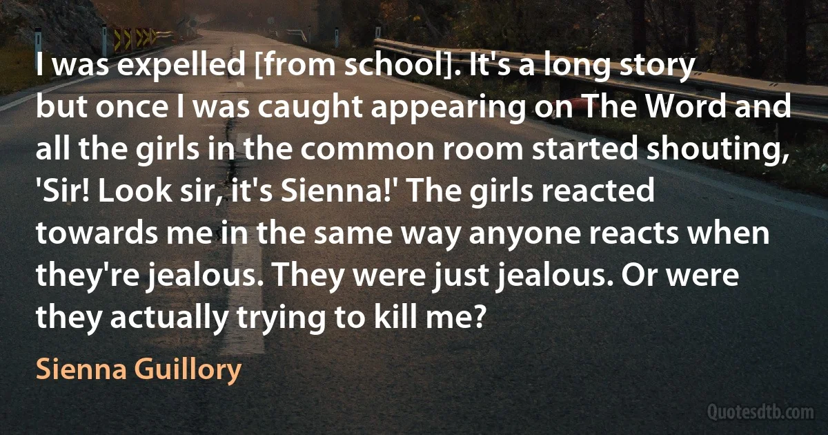 I was expelled [from school]. It's a long story but once I was caught appearing on The Word and all the girls in the common room started shouting, 'Sir! Look sir, it's Sienna!' The girls reacted towards me in the same way anyone reacts when they're jealous. They were just jealous. Or were they actually trying to kill me? (Sienna Guillory)