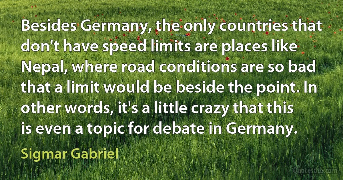 Besides Germany, the only countries that don't have speed limits are places like Nepal, where road conditions are so bad that a limit would be beside the point. In other words, it's a little crazy that this is even a topic for debate in Germany. (Sigmar Gabriel)