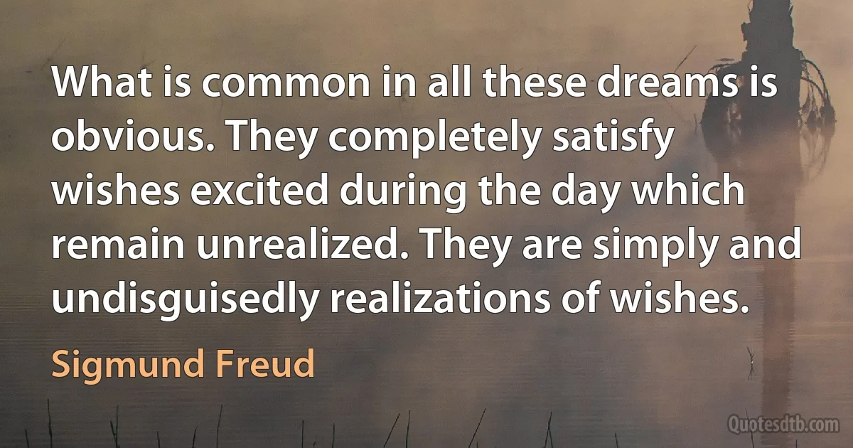 What is common in all these dreams is obvious. They completely satisfy wishes excited during the day which remain unrealized. They are simply and undisguisedly realizations of wishes. (Sigmund Freud)