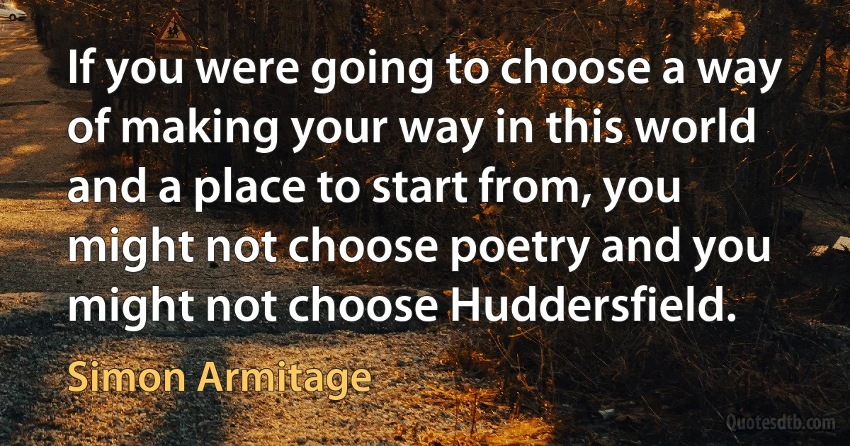 If you were going to choose a way of making your way in this world and a place to start from, you might not choose poetry and you might not choose Huddersfield. (Simon Armitage)