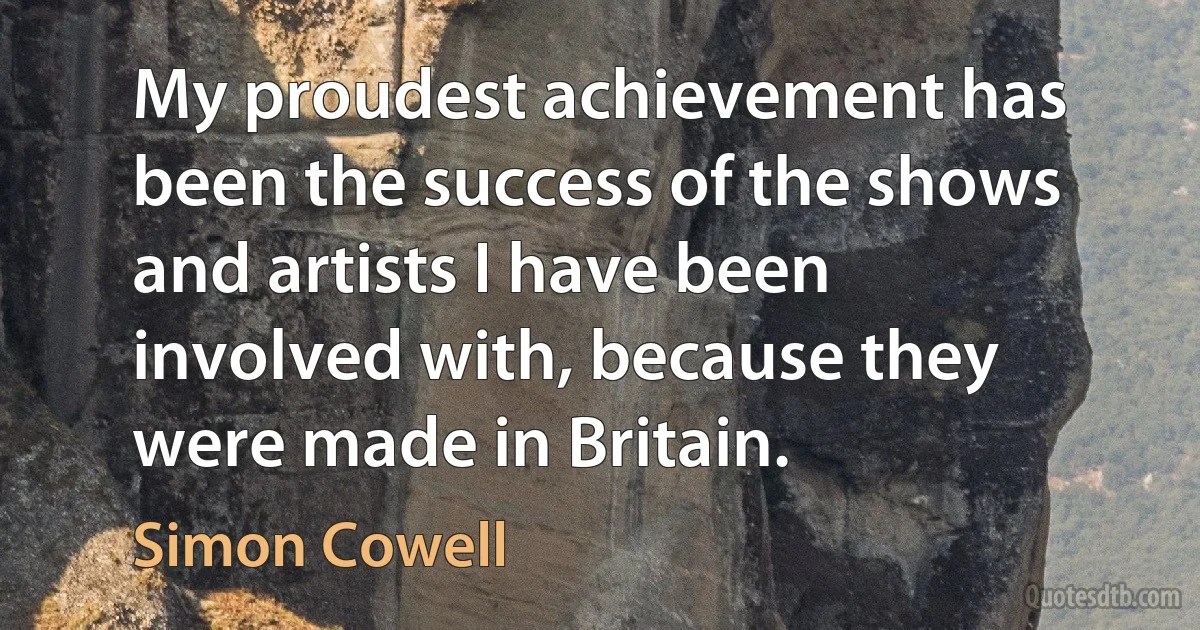 My proudest achievement has been the success of the shows and artists I have been involved with, because they were made in Britain. (Simon Cowell)