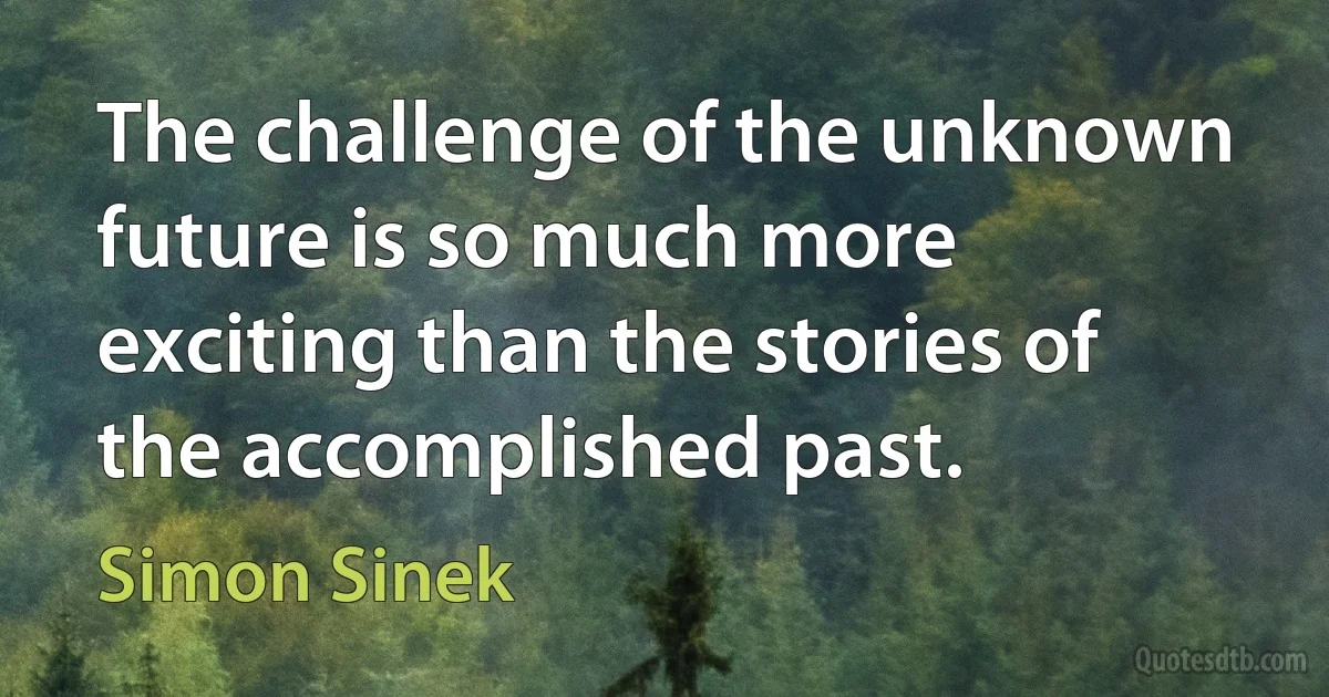 The challenge of the unknown future is so much more exciting than the stories of the accomplished past. (Simon Sinek)