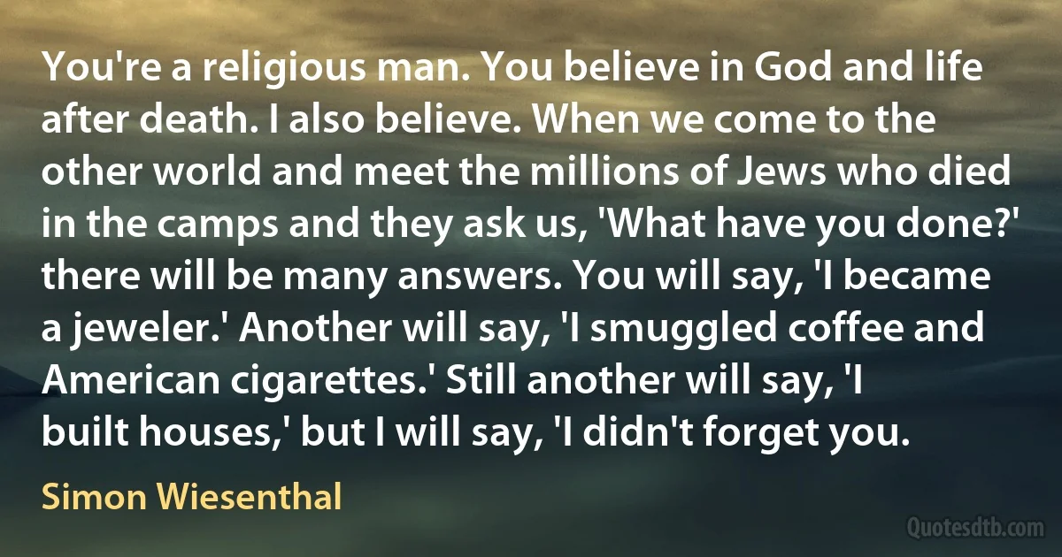 You're a religious man. You believe in God and life after death. I also believe. When we come to the other world and meet the millions of Jews who died in the camps and they ask us, 'What have you done?' there will be many answers. You will say, 'I became a jeweler.' Another will say, 'I smuggled coffee and American cigarettes.' Still another will say, 'I built houses,' but I will say, 'I didn't forget you. (Simon Wiesenthal)