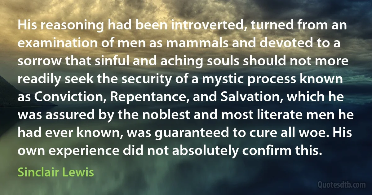 His reasoning had been introverted, turned from an examination of men as mammals and devoted to a sorrow that sinful and aching souls should not more readily seek the security of a mystic process known as Conviction, Repentance, and Salvation, which he was assured by the noblest and most literate men he had ever known, was guaranteed to cure all woe. His own experience did not absolutely confirm this. (Sinclair Lewis)